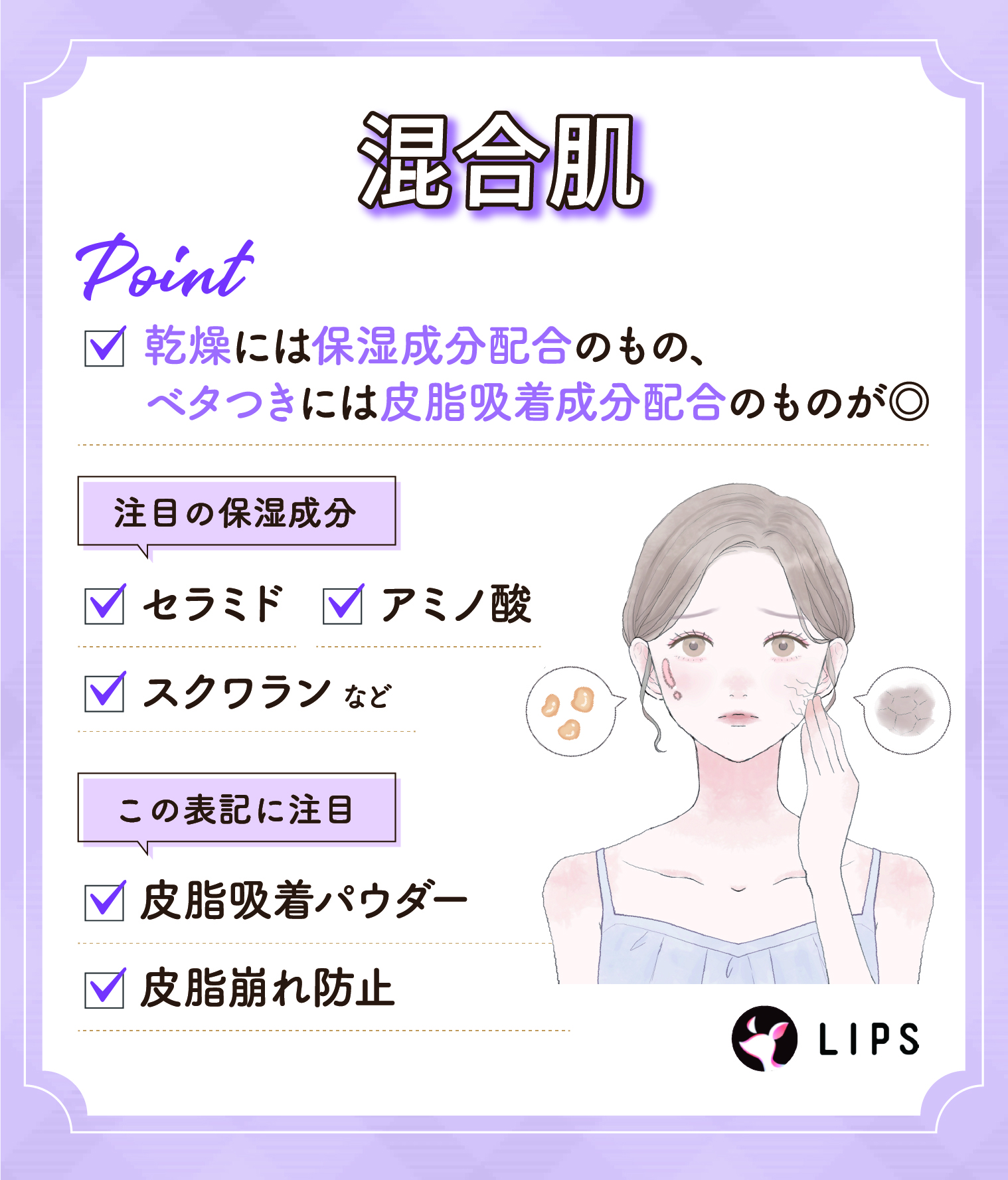 混合肌の場合、乾燥には保湿成分配合のもの、ベタつきには皮脂吸着成分配合のものが◎ 注目の保湿成分は、セラミド・アミノ酸・スクワランなど。皮脂吸着パウダー・皮脂崩れ防止の表記にも注目。