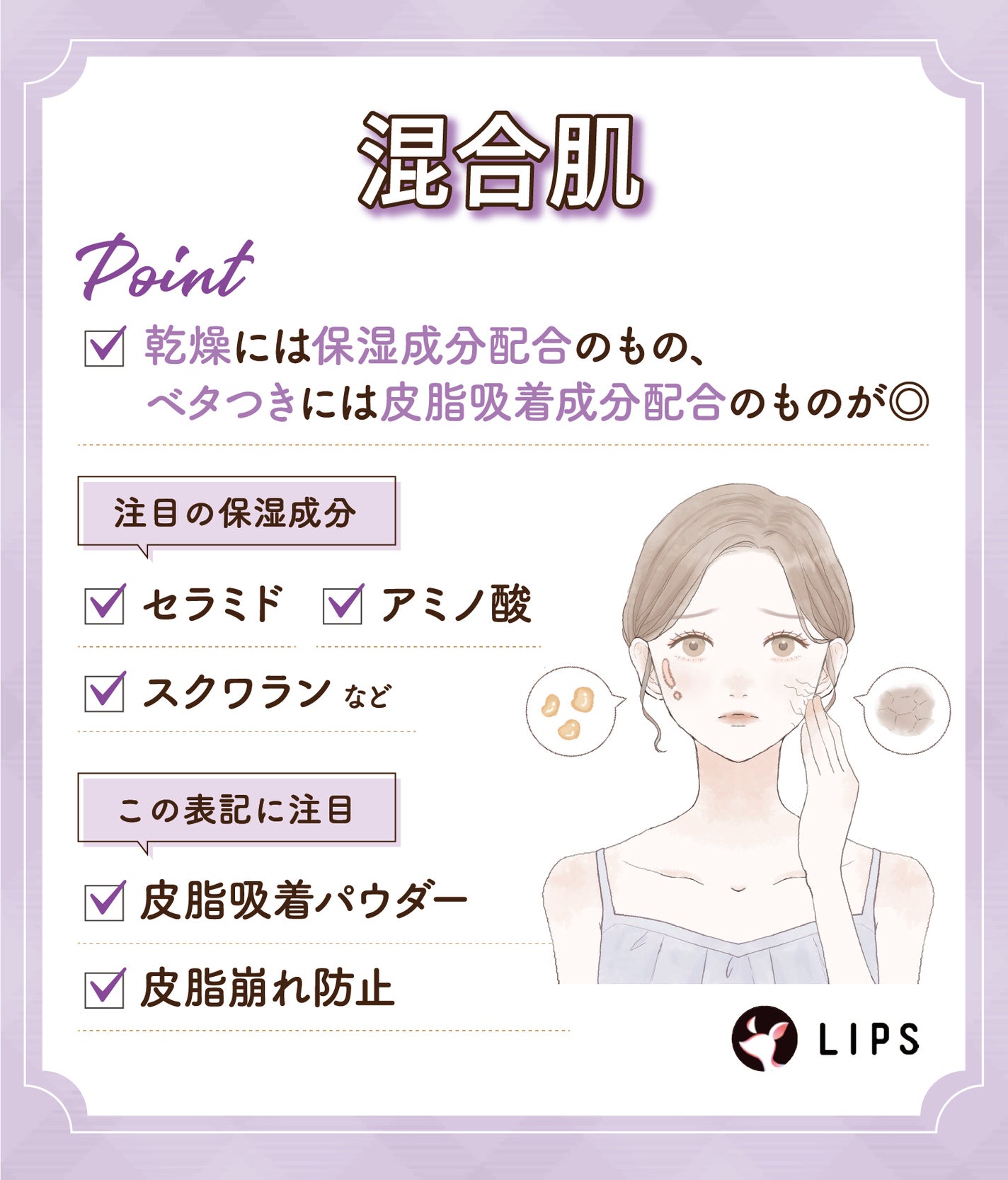 混合肌の場合、乾燥には保湿成分配合のもの、ベタつきには皮脂吸着成分配合のものが◎ 注目の保湿成分は、セラミド・アミノ酸・スクワランなど。皮脂吸着パウダー・皮脂崩れ防止の表記にも注目。