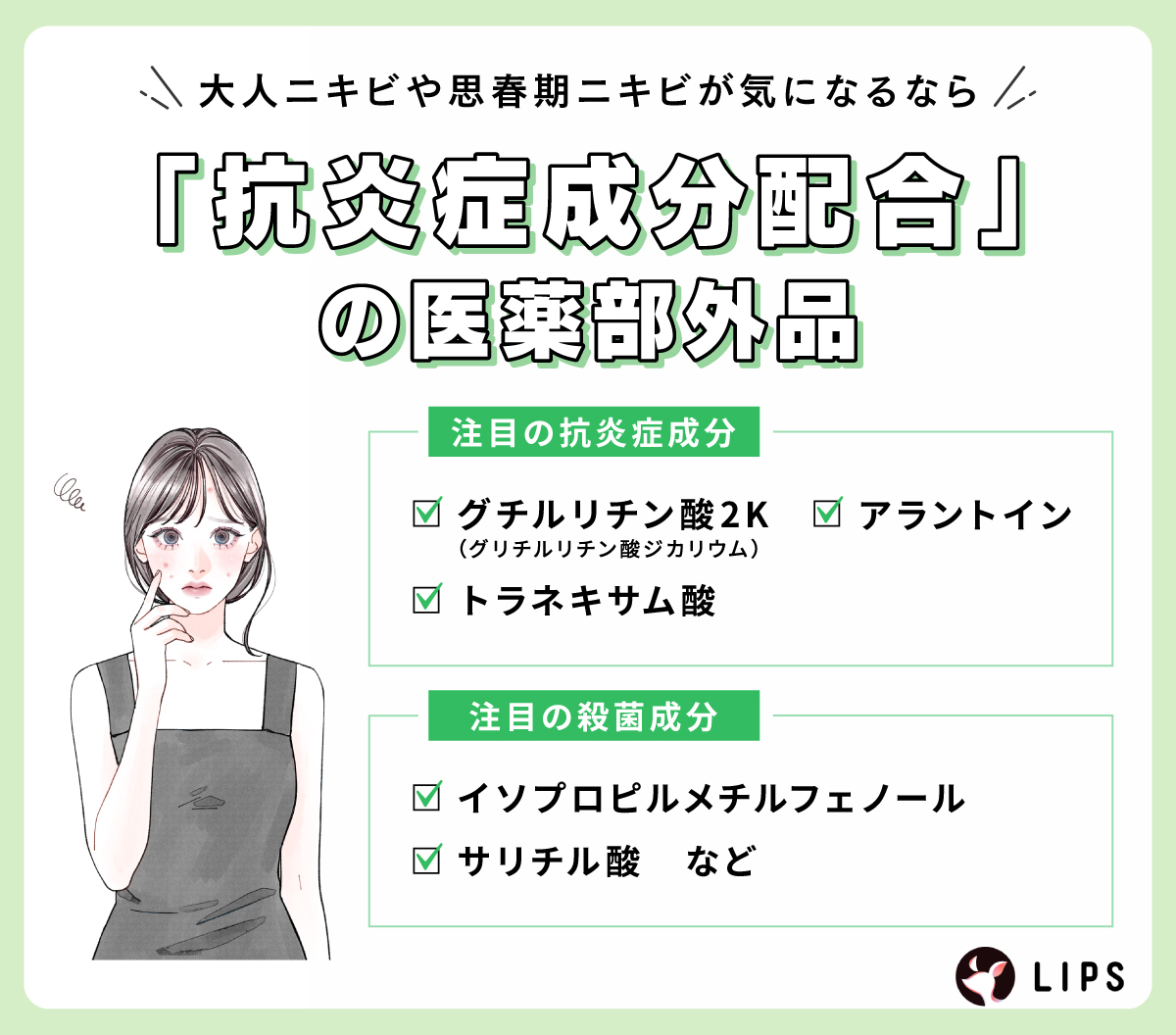 大人ニキビや思春期ニキビが気になるなら、「抗炎症成分配合」の医薬部外品。注目の抗炎症成分はグチルリチン酸2K（グリチルリチン酸ジカリウム）・トラネキサム酸・アラントイン。注目の殺菌成分はイソプロピルメチルフェノール・サリチル酸など。