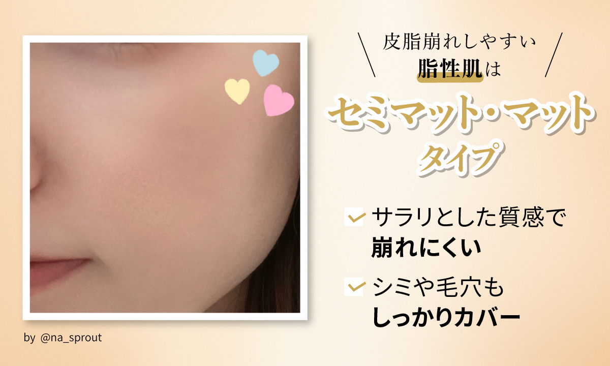 皮脂崩れしやすい脂性肌はセミマット・マットタイプ。サラリとした質感で崩れにくい。 シミや毛穴もしっかりカバー。