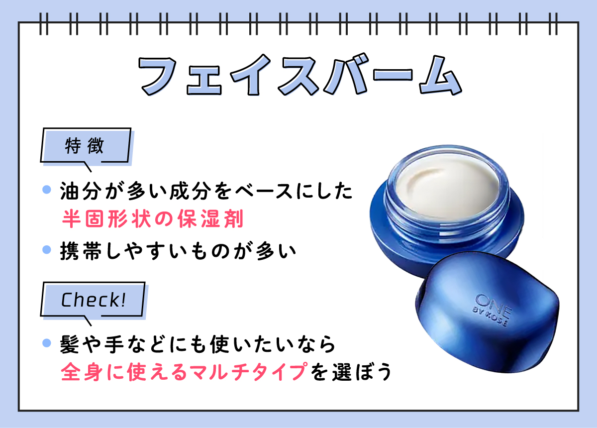 フェイスバームの特徴は、油分が多い成分をベースにした半固形状の保湿剤で携帯しやすいものが多い傾向。髪や手などにも使いたいなら全身に使えるマルチタイプを選ぼう。