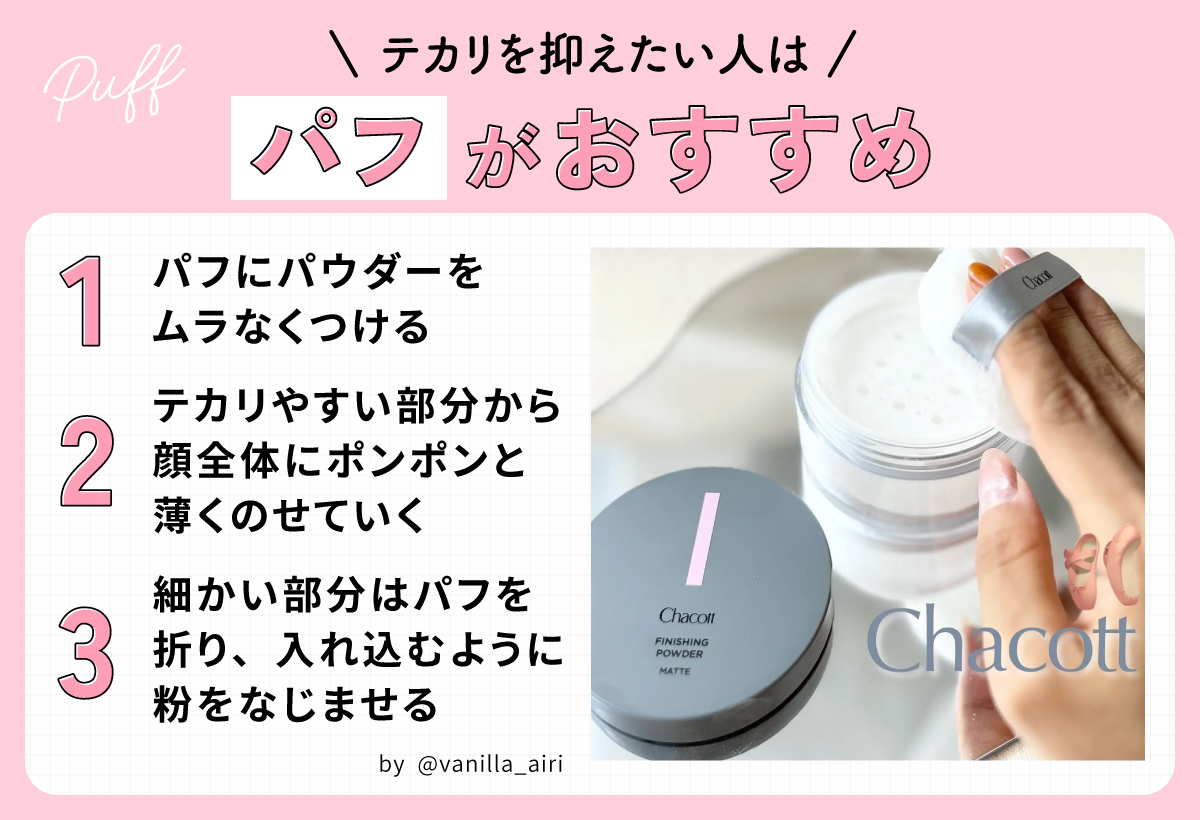 テカリを抑えたい人はパフがおすすめ。パフにパウダーをムラなくつけテカリやすい部分から顔全体にポンポンと薄くのせていく。細かい部分はパフを折り、入れ込むように粉をなじませる。