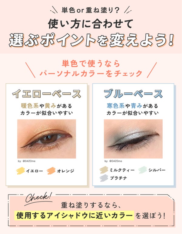 単色or重ね塗り?使い方に合わせて選ぶポイントを変えよう!単色で使うならパーソナルカラーをチェック。イエローベースならイエローやオレンジなどの暖色系や黄みがあるカラーが似合いやすい。ブルーベースならミルクティー・シルバー・プラチナなどの寒色系や青みがあるカラーが似合いやすい。重ね塗りするなら、使用するアイシャドウに近いカラーを選ぼう!
