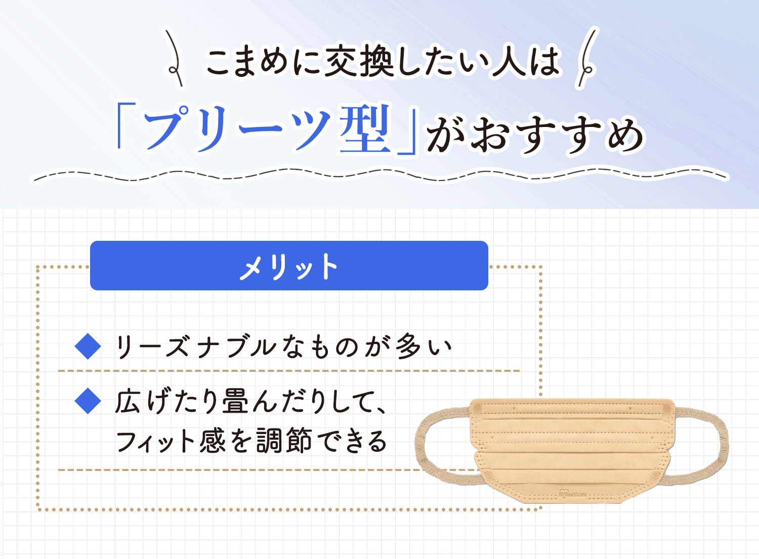 こまめに交換したい人は「プリーツ型」がおすすめ。リーズナブルなものが多くつけ替えがしやすいこと、広げたり畳んだりしてフィット感を調節できることのがメリットです。