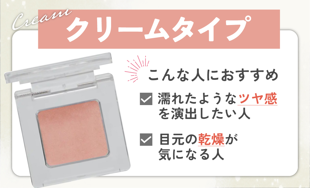 クリームタイプは、濡れたようなツヤ感を演出したい人、目元の乾燥が気になる人におすすめ。