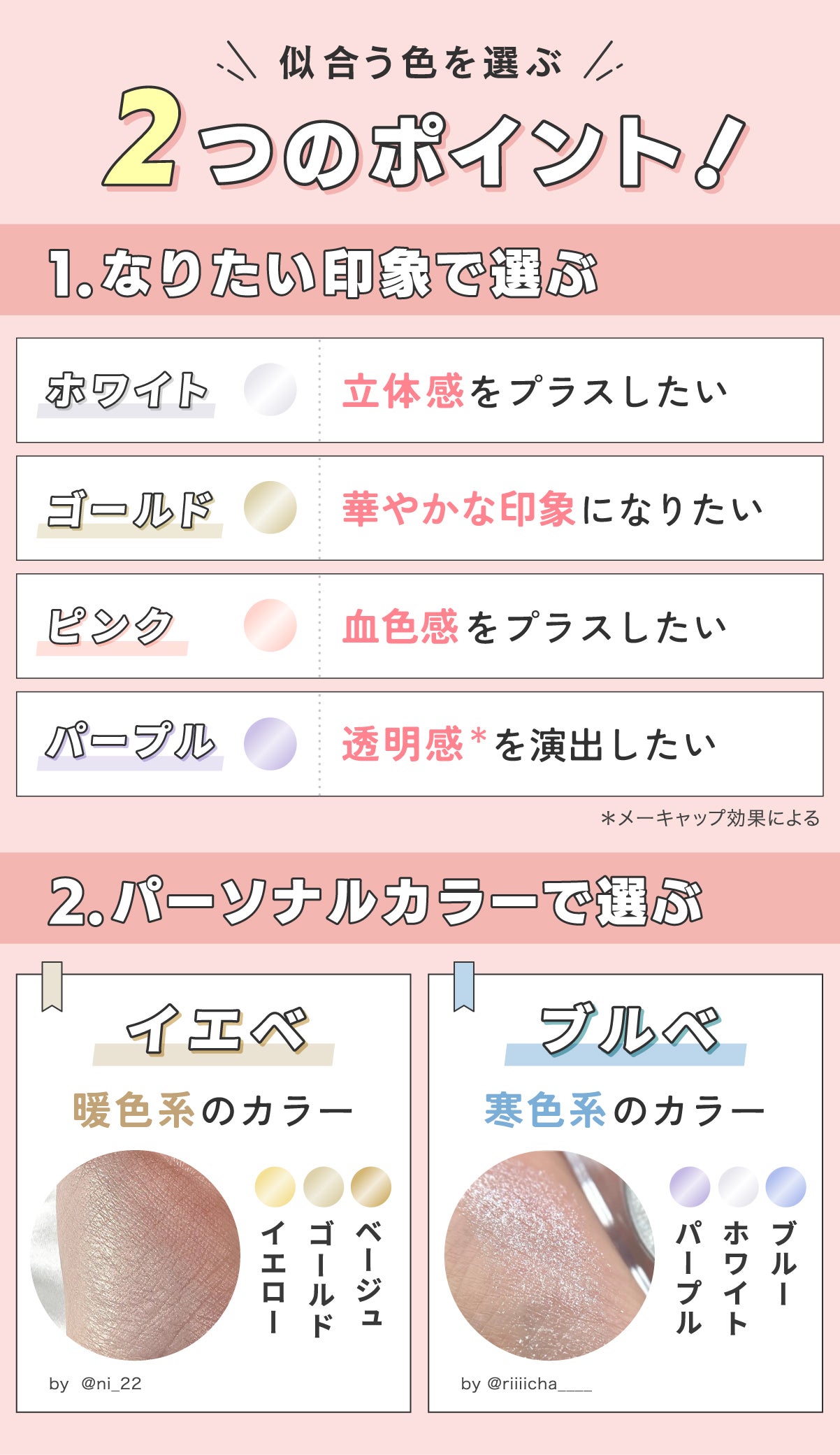 似合う色を選ぶ2つのポイント!なりたい印象で選ぶ。ホワイトは立体感をプラスしたい人に、ゴールドは華やかな印象になりたい人に、ピンクは血色感をプラスしたい人に、パープルは透明感*を演出したい人におすすめ。パーソナルカラーで選ぶ。イエローベースならベージュ・ゴールド・イエローなど暖色系のカラー。ブルーベースならブルー・ホワイト・パープルなど寒色系のカラー。*メーキャップ効果による