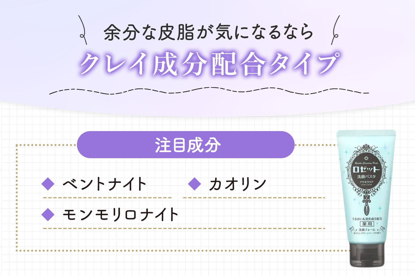 余分な皮脂が気になるならクレイ成分配合タイプ。注目成分はベントナイト・カオリン・モンモリロナイトです。