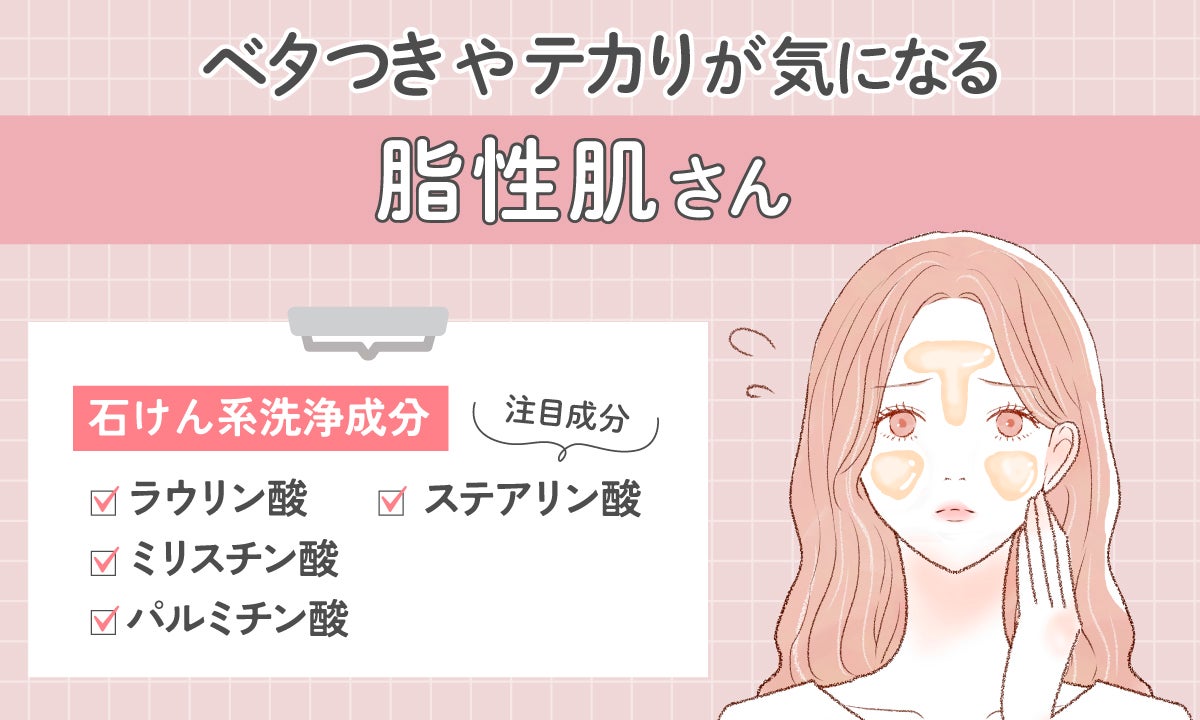 ベタつきやテカりがきになる脂性肌さんは、石けん系洗浄成分。注目成分は、ラウリン酸・ミリスチン酸・パルミチン酸・ステアリン酸。