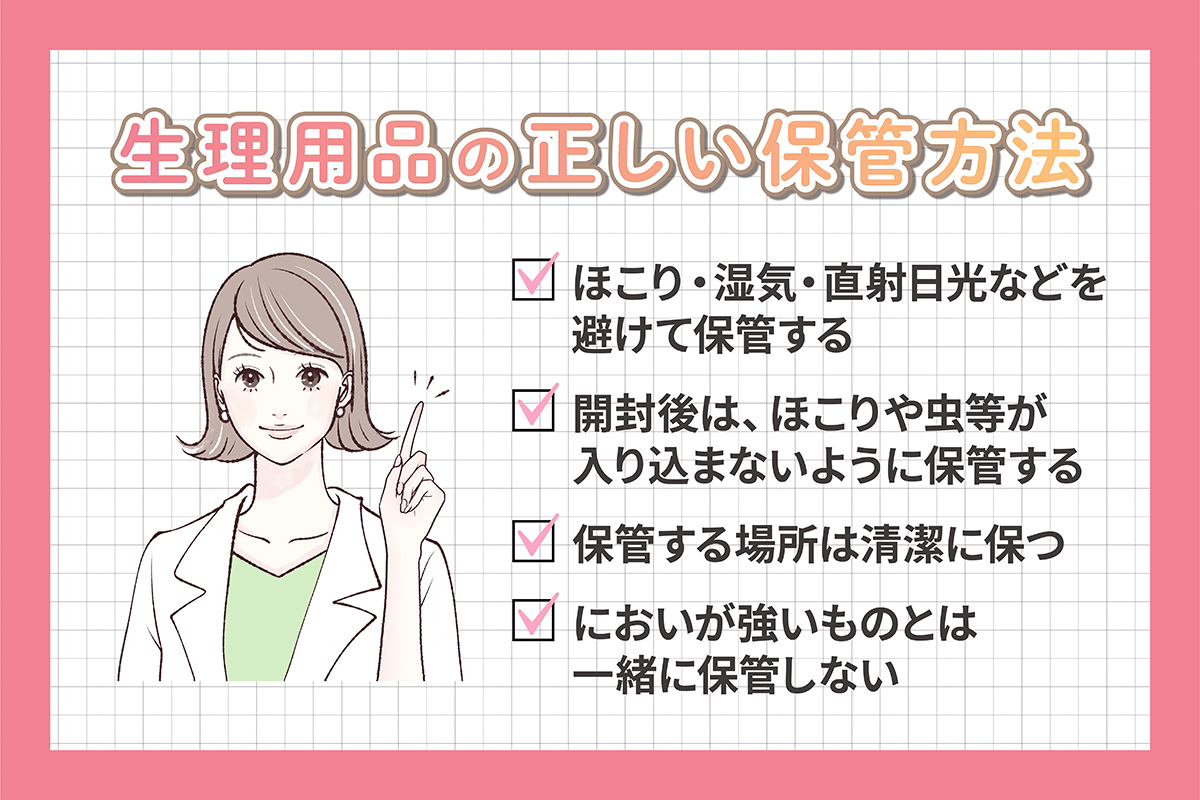 生理用品の正しい保管方法は、ほこり・湿気・直射日光などを避けて保管する・開封後は、ほこりや虫等が入り込まないように保管する・保管する場所は清潔に保血、においが強いものとは一緒に保管しない。