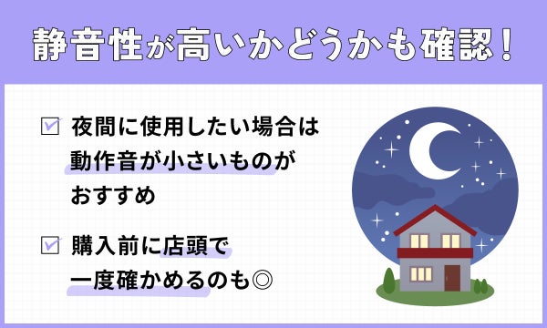 静音性が高いかどうかも確認!夜間に使用したい場合は動作音が小さいものがおすすめ。購入前に店頭で一度確かめるのも◎。