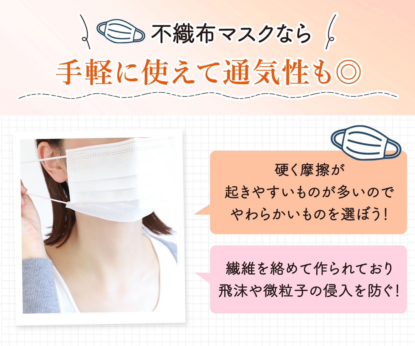 不織布マスクなら手軽に使えて通気性も◎。硬く摩擦が起きやすいものが多いのでやわらかいものを選ぼう!繊維を絡めて作られており飛沫や微粒子の侵入を防ぐ!