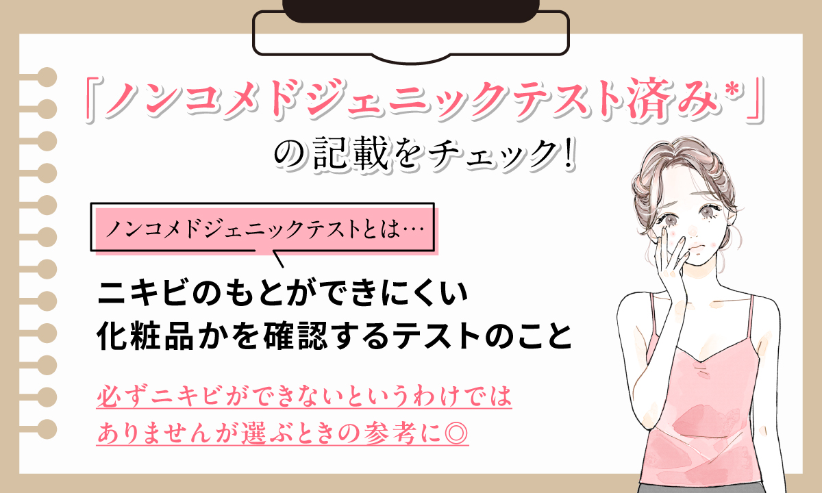「ノンコメドジェニックテスト済み」の記載をチェック！ノンコメドジェニックテストとはニキビのもとができにくい化粧品かを確認するテストのこと。必ずニキビができないというわけではありませんが選ぶときの参考に◎。