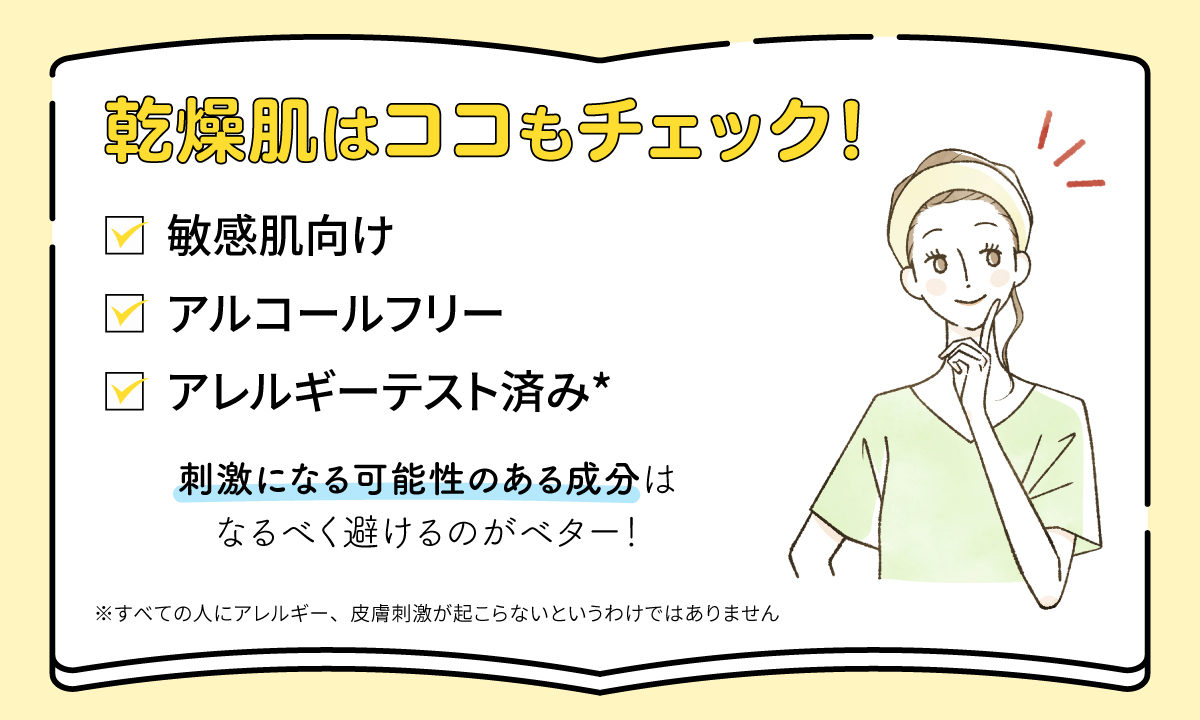 乾燥肌は敏感肌向け・アルコールフリー・アレルギーテスト済み*かチェック！刺激になる可能性のある成分はなるべく避けるのがベター！*すべての人にアレルギー、皮膚刺激が起こらないというわけではありません