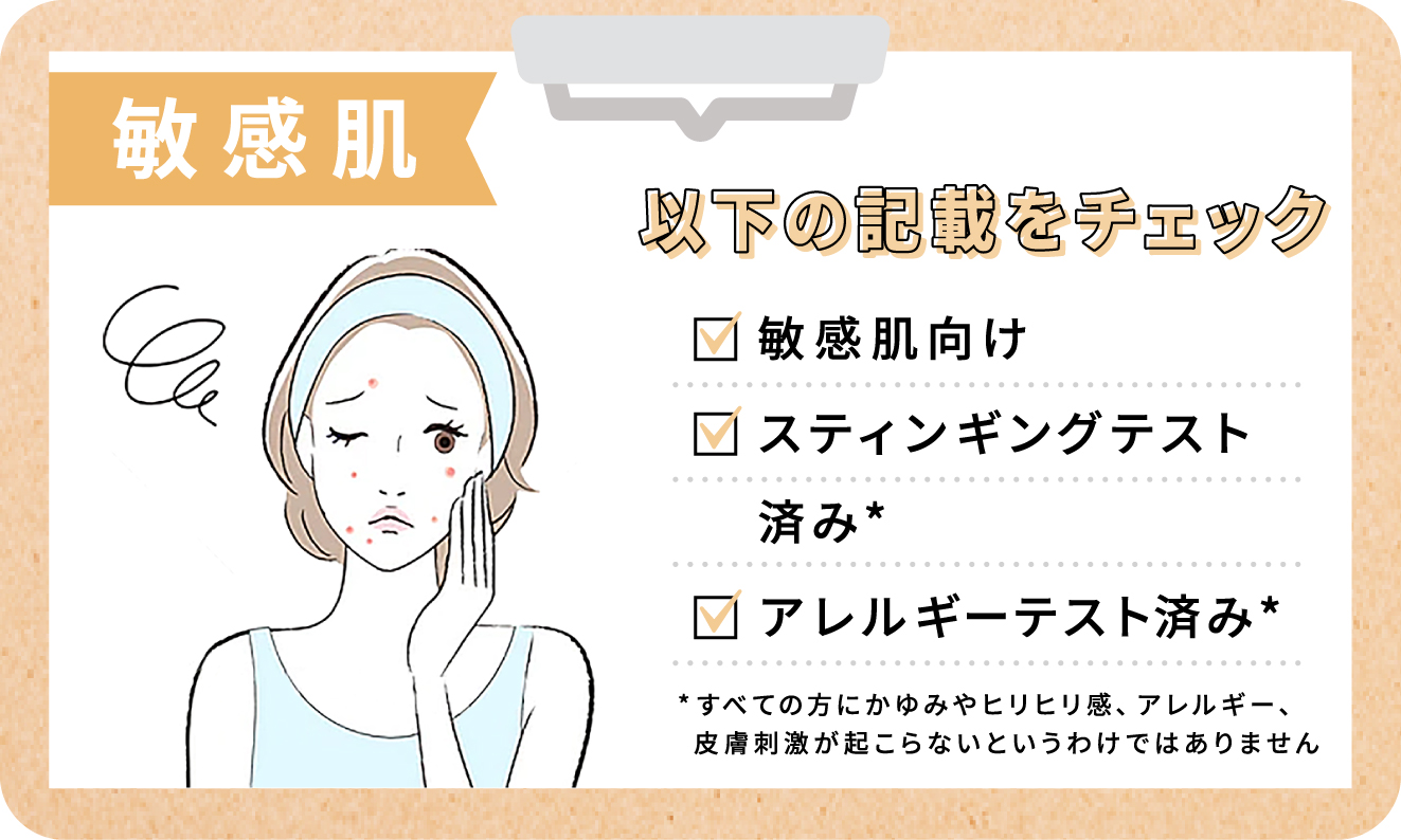 敏感肌さんは敏感肌向け・スティンギングテスト済み・アレルギーテスト済みのものを選びましょう。ただしすべての方にかゆみやヒリヒリ感、アレルギー、皮膚刺激が起こらないというわけではありません