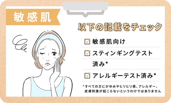 敏感肌さんは敏感肌向け・スティンギングテスト済み・アレルギーテスト済みのものを選びましょう。ただしすべての方にかゆみやヒリヒリ感、アレルギー、皮膚刺激が起こらないというわけではありません