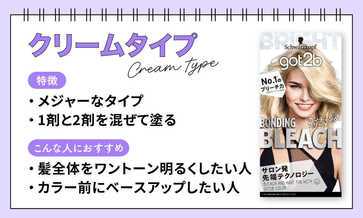 クリームタイプは、メジャーなタイプ。1剤と2剤を混ぜて塗る。髪全体をワントーン明るくしたい人や、カラー前にベースアップしたい人におすすめ。
