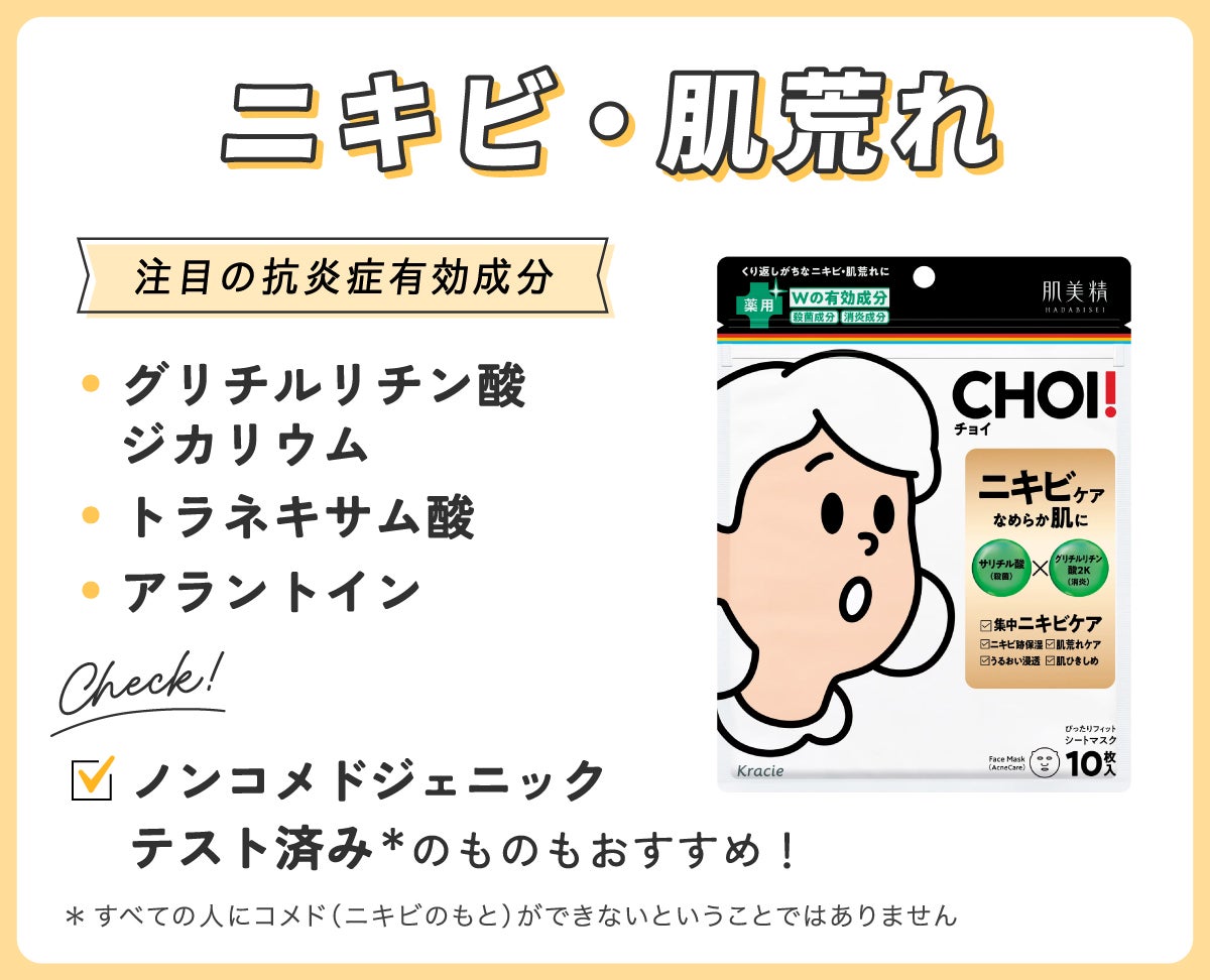 ニキビ・肌荒れにはグリチルリチン酸ジカリウム・トラネキサム酸・アラントインなどの抗炎症有効成分配合のものやノンコメドジェニックテスト済み*のものもおすすめ!*すべての人にコメド(ニキビのもと)ができないということではありません