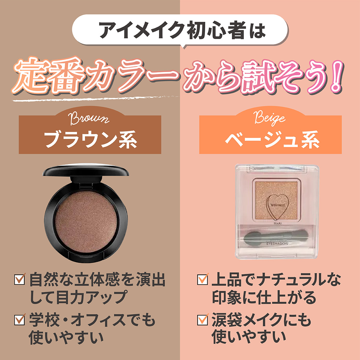 アイメイク初心者は定番カラーから試そう！ ブラウン系は学校・オフィスでも使いやすく自然な立体感を演出して目力アップ。ベージュ系は上品でナチュラルな印象に仕上がり涙袋メイクにも使いやすい。