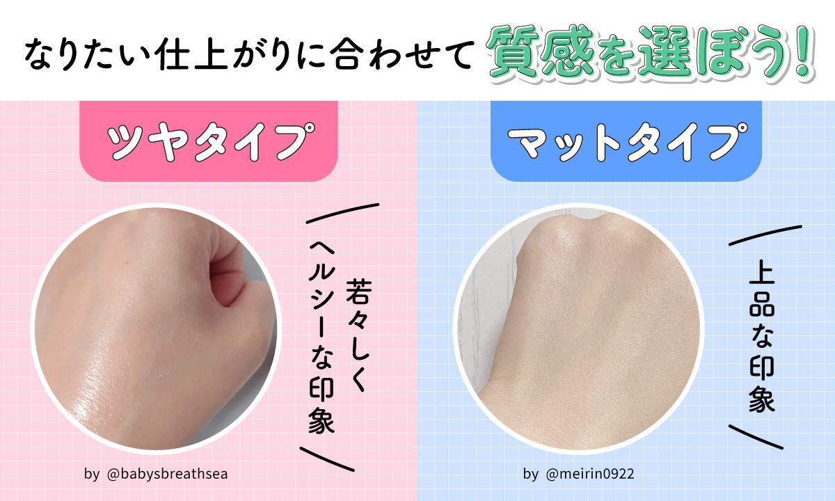 なりたい仕上がりに合わせて質感を選ぼう！ツヤタイプは若々しくヘルシーな印象、マットタイプは上品な印象。