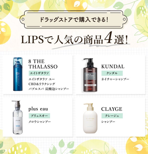 ドラッグストアで購入できる!LIPSで人気の商品4選!8 THE THALASSO(エイトザタラソ)エイトザタラソ ユー CBD&リラクシング バブルスパ 炭酸泡シャンプー・KUNDAL(クンダル)ネイチャーシャンプー・plus eau(プリュスオー)メロウシャンプー・CLAYGE(クレージュ)シャンプー。