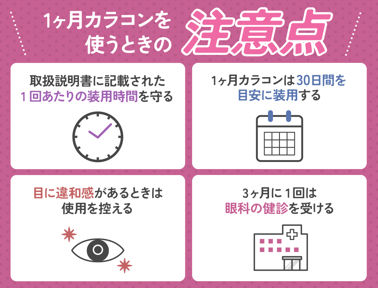 1ヶ月カラコンを使うときの注意点は、取扱説明書に記載された1回あたりの装用時間を守る・1ヶ月カラコンは30日間を目安に装用する・目に違和感があるときは使用を控える・3ヶ月に1回は眼科の健診を受けること。
