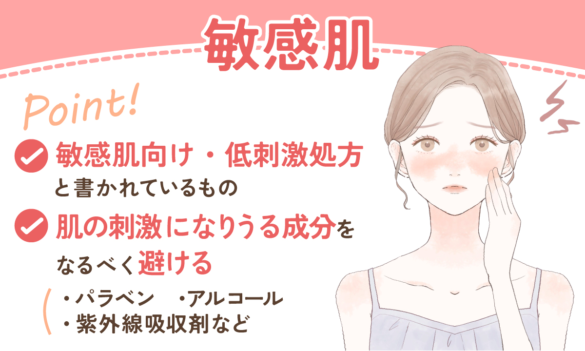 敏感肌の人は、敏感肌向け・低刺激処方と書かれているものがおすすめ。パラベン・アルコール・紫外線吸収剤など、肌の刺激になる成分はなるべく避けるのがベター。