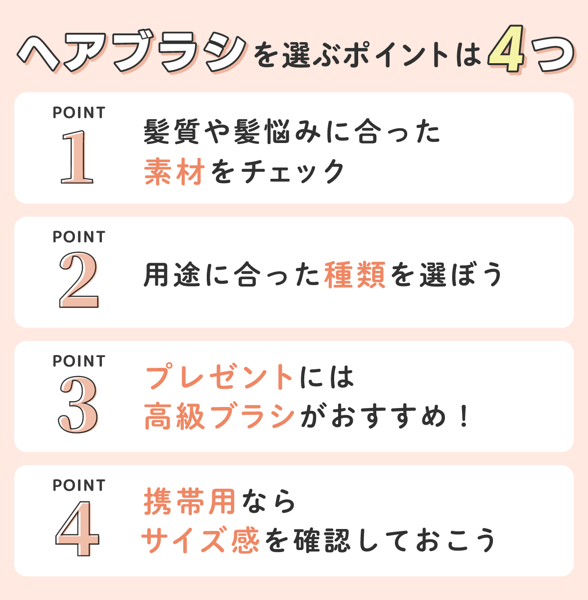 ヘアブラシを選ぶポイントは4つ。1つめは、髪質や髪悩みに合った素材をチェック。2つめは、用途に合った種類を選ぶ。3つめは、プレゼントには高級ブラシがおすすめ！4つめは、携帯用ならサイズ感を確認しておく。