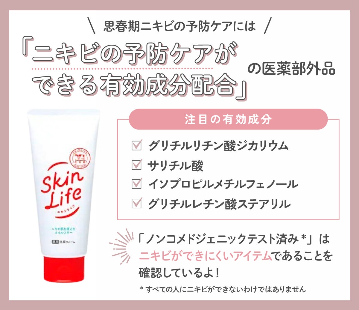 思春期ニキビの予防ケアには、ニキビの予防ケアができる有効成分配合の医薬部外品を。注目の有効成分は、グリチルリチン酸ジカリウム・サリチル酸・イソプロピルメチルフェノール・グリチルレチン酸ステアリル。「ノンコメドジェニックテスト済み*」はニキビができにくいアイテムであることを確認しているよ! *すべての人にニキビができないわけではありません