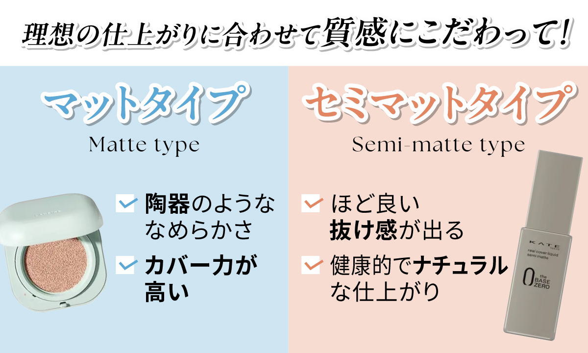 理想の仕上がりに合わせて質感にこだわって！マットタイプは陶器のようななめらかさでカバー力が高く、セミマットタイプはほど良い抜け感が出て健康的でナチュラルな仕上がりです。