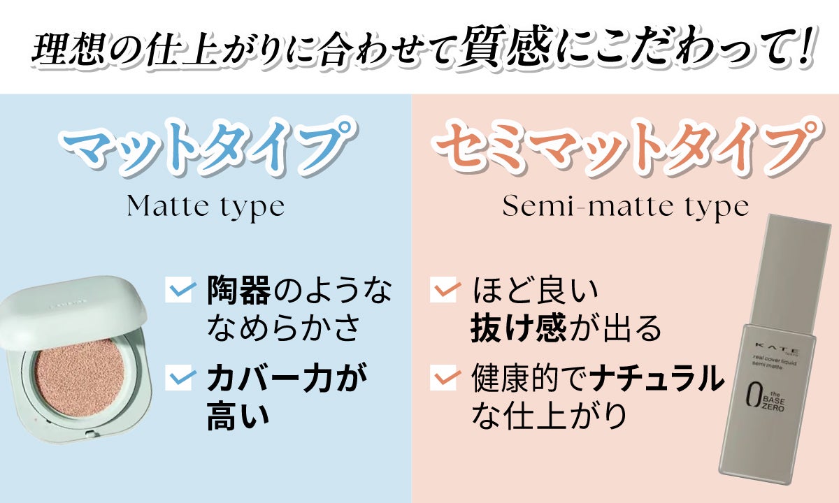 理想の仕上がりに合わせて質感にこだわって!マットタイプは陶器のようななめらかさでカバー力が高く、セミマットタイプはほど良い抜け感が出て健康的でナチュラルな仕上がりです。