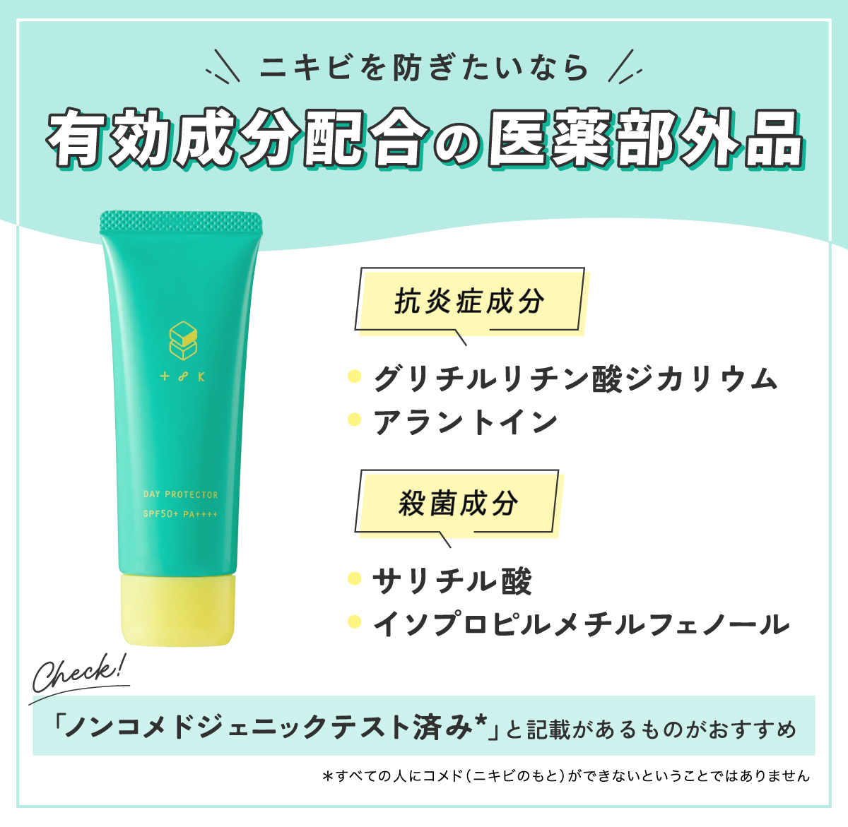 ニキビを防ぎたいなら有効成分配合の医薬部外品。抗炎症成分のグリチルリチン酸ジカリウムやアラントイン、殺菌成分のサリチル酸・イソプロピルメチルフェノールをチェック！ノンコメドジェニックテスト済み*と記載があるものがおすすめです。*すべての人にコメド（ニキビのもと）ができないということではありません