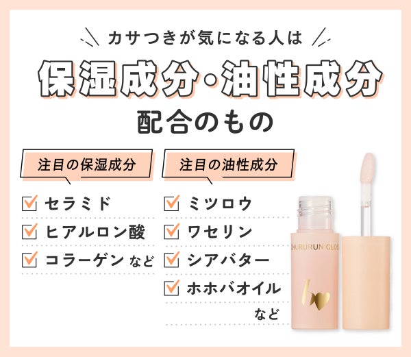 カサつきが気になる人は保湿成分・油性成分配合のもの。注目の保湿成分はセラミド・ヒアルロン酸・コラーゲンなどです。注目の油性成分はミツロウ・ワセリン・シアバター・ホホバオイルなどです。