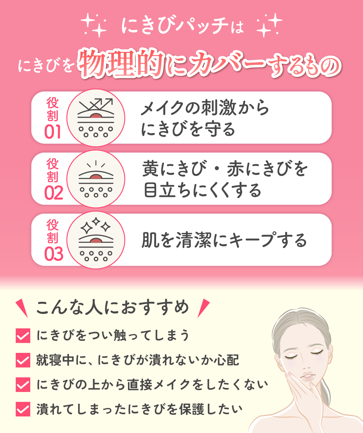 にきびパッチは にきびを物理的にカバーするもの。メイクの刺激からにきびを守る、黄にきび・赤にきびを目立ちにくくする、肌を清潔にキープする役割がある。にきびをつい触ってしまう人・就寝中に、にきびが潰れないか心配な人・にきびの上から直接メイクをしたくない人・潰れてしまったにきびを保護したい人におすすめ。