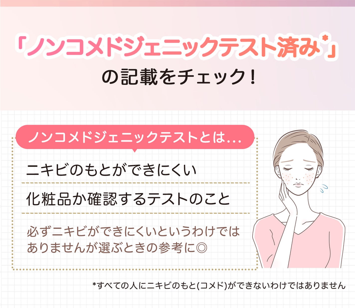 「ノンコメドジェニックテスト済み*」の記載をチェック!ノンコメドジェニックテストとはニキビのもとができにくい化粧品か確認するテストのこと。必ずニキビができにくいというわけではありませんが選ぶときの参考に◎。*すべての人にニキビのもと(コメド)ができないわけではありません