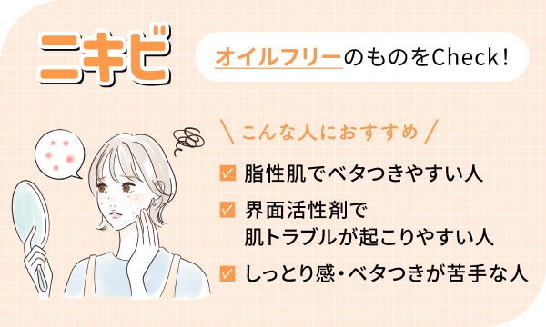 ニキビにはオイルフリーのものをCheck!脂性肌でベタつきやすい人、界面活性剤で肌トラブルが起こりやすい人、しっとり感・ベタつきが苦手な人におすすめ。