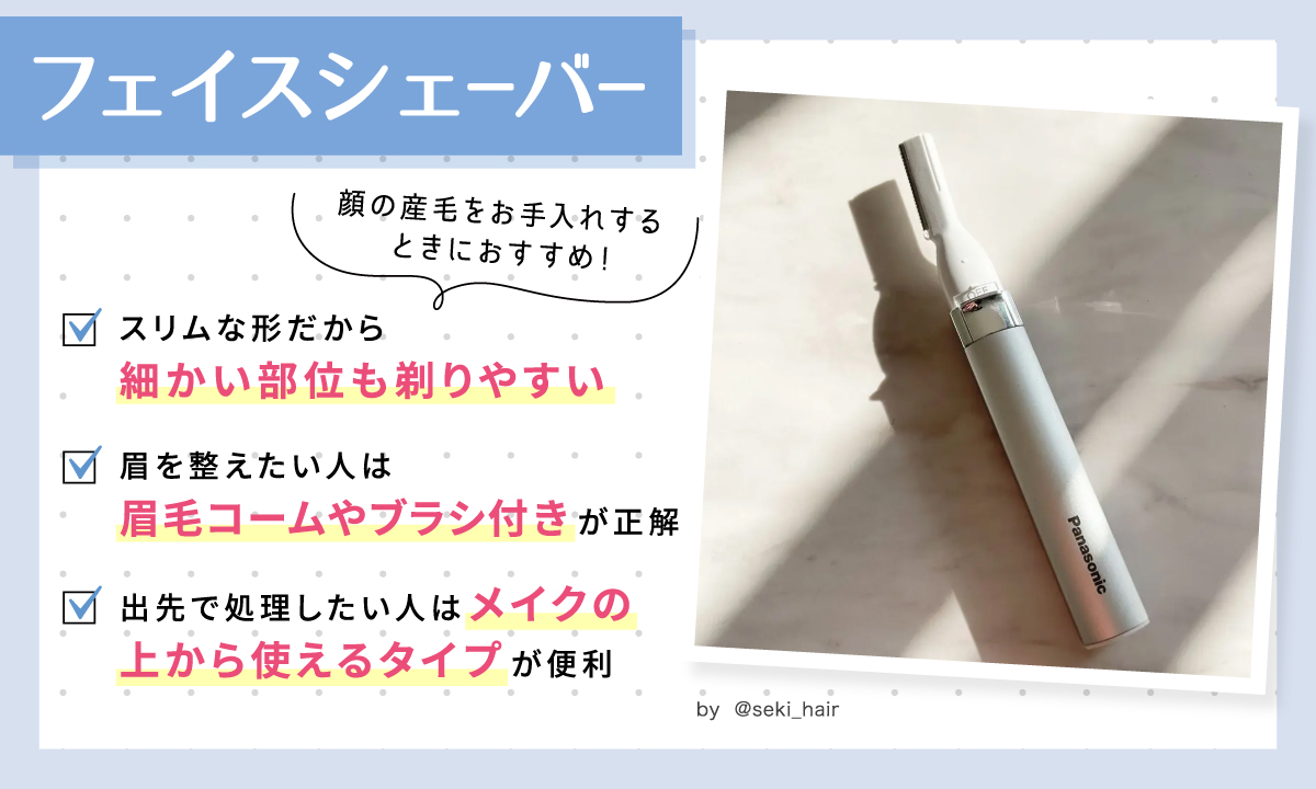 フェイスシェーバーは顔の産毛をお手入れするときにおすすめ！スリムな形だから細かい部位も剃りやすい。眉を整えたい人は眉毛コームやブラシ付きが正解。出先で処理したい人はメイクの上から使えるタイプが便利。