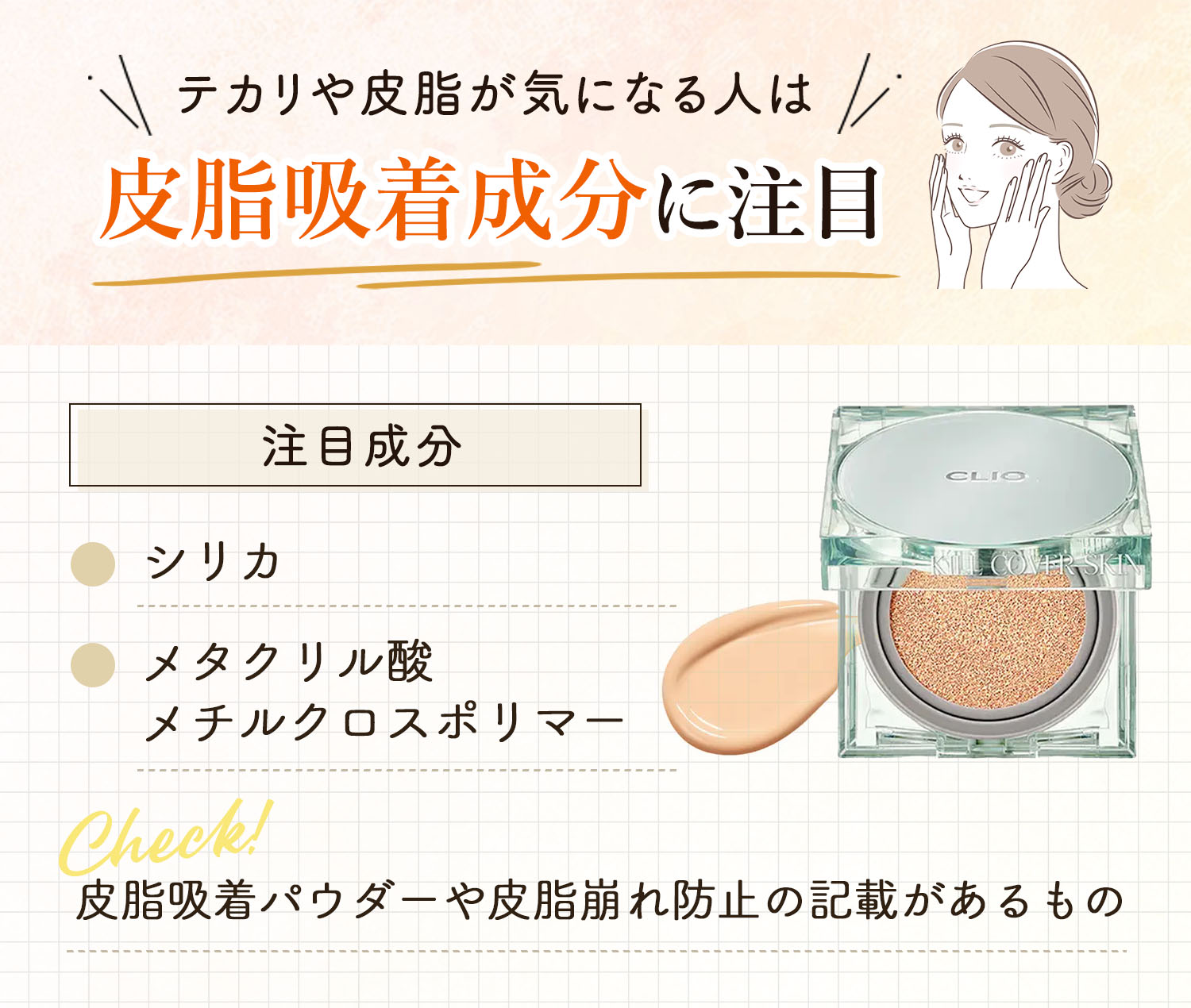 テカリや皮脂が気になる人は、皮脂吸着成分に注目。注目成分はシリカ・メタクリル酸メチルクロスポリマー。皮脂吸着パウダーや皮脂崩れ防止の記載があるものをチェック！