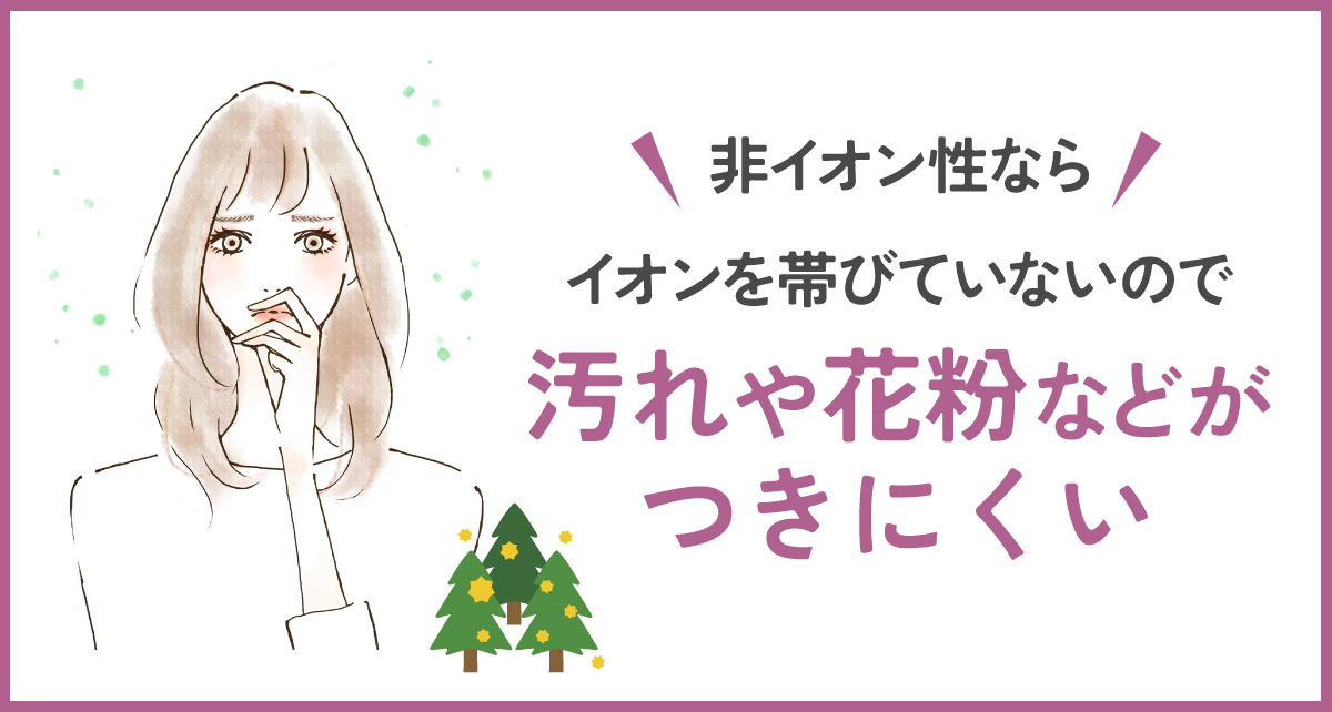 非イオンならイオンを帯ていないので汚れや花粉などがつきにくい