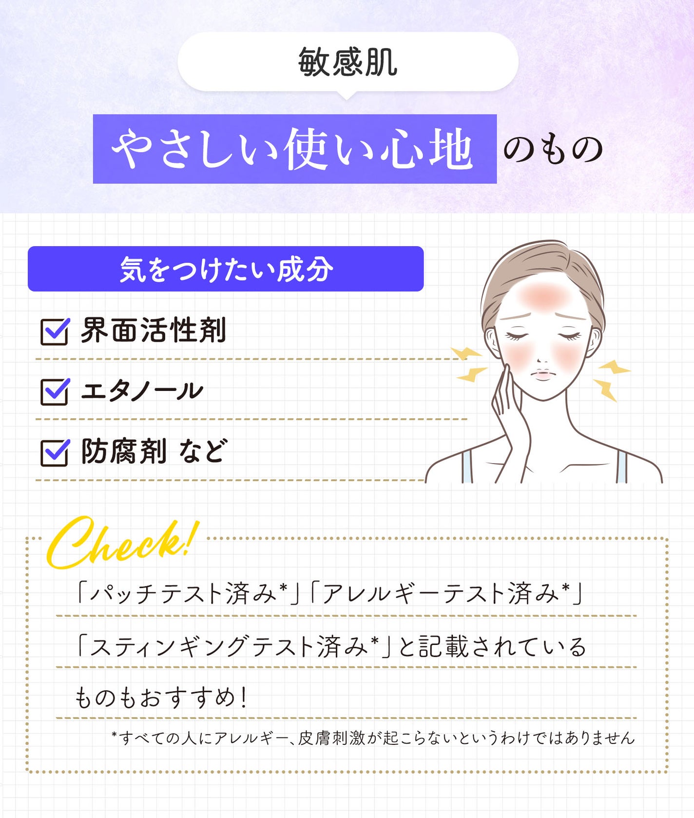 敏感肌ならやさしい使い心地のものを。気をつけたい成分は界面活性剤・エタノール・防腐剤などです。「パッチテスト済み*」「アレルギーテスト済み*」「スティンギングテスト済み*」と記載されているものもおすすめ!*すべての人にアレルギー、皮膚刺激が起こらないというわけではありません