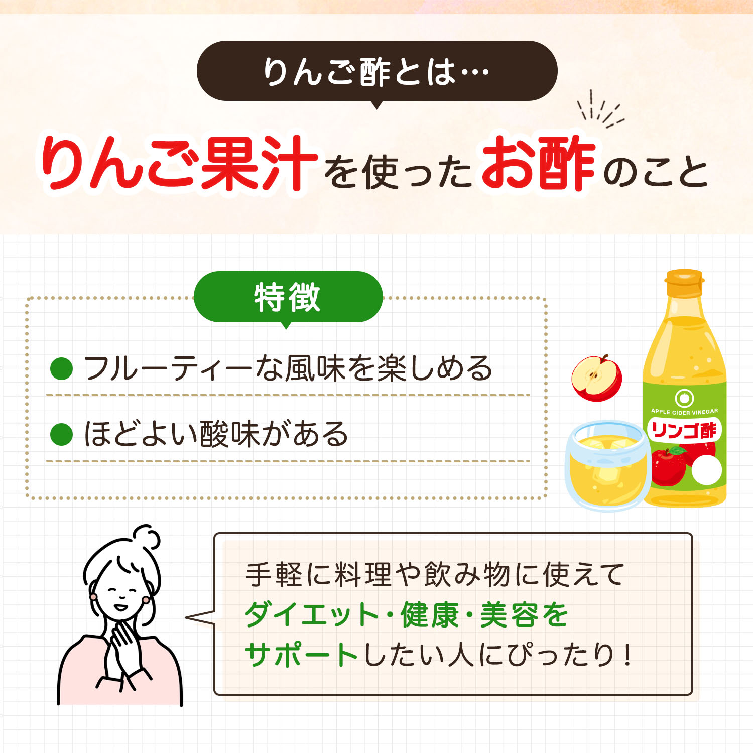 りんご酢とはりんご果汁を使ったお酢のこと。フルーティーな風味を楽しめ、ほどよい酸味があるのが特徴。手軽に料理や飲み物に使えてダイエット・健康・美容をサポートしたい人にぴったり！