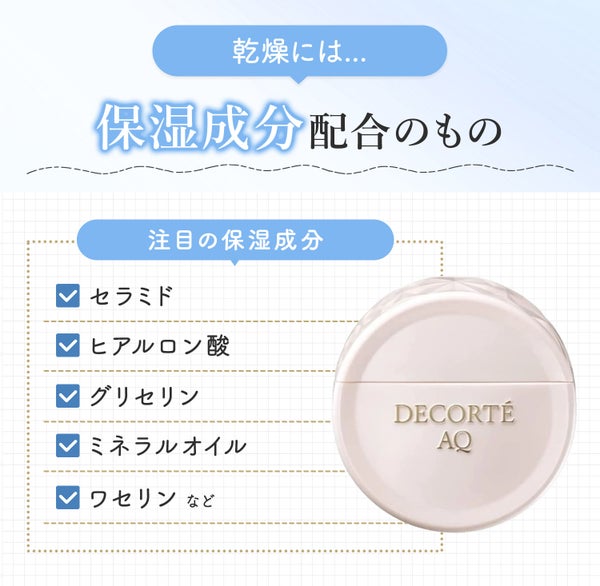 乾燥には保湿成分配合のもの。注目の保湿成分はセラミド・ヒアルロン酸・グリセリン・ミネラルオイル・ワセリンなど。
