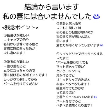 すみません、酷評します😭



リンメル ラスティング プロボカリプス リップカラー
カラーは115、400、730です！


落ちにくいと噂のリップを買ってみました！



今回は残念ながら私には合わなかったので
その点について話そうかなと思います😿


＜残念ポイント＞
①まず、色選びが難しい！！

最初店頭で色を見たとき
どの色も似合わなそうだなと思いました

実際に使ってみると400番は
私的には使いやすい色でした！

ただ、見た目だけだと難しいですね笑
すごく迷っちゃいました


最初は730番だけを買ったのですが
使ってみるとあまりにも似合わない色で
追加で115番と400番を買いました

名前やキャップの色で判断するのは
注意が必要なので気を付けてくださいね！


②塗るのが結構難しい！！

使い方として、最初にリキッドリップを塗ってから
しっかり1分間置いてバームをつけます！


ただ、それだけなんですが
家に出る直前にリップを塗るくせがある私的には
1分間置くのが意外とめんどくさかったです笑

これに関しては私の問題なので
他の人には当てはまらないかもしれません笑

ですが、はっきりと濃いリップなので
ムラになっちゃうという点では皆さま的にも
難しいと感じるかもしれません！

こつとしては下唇に塗ってから
上唇とすりあわせるようにして上唇に色を付けると
良い薄さでムラが無くなるのかなと思います！

塗り過ぎ注意です！


③意外と落ちます！！

私の唇に合わないのか
私の塗り方が悪いのか分かりませんが
意外と落ちちゃいました😭

他の方の口コミだと
落ちないと言ってる方が多いので
私の感想は当てにしないでください

ただ、落ちやすい人も居るよくらいの認識で
参考にしてください！

私の唇だとちょっと汚く落ちちゃうので残念でした😢


④リキッドリップがベタベタする！！

私的にはこれが一番嫌な点でした😿

下唇と上唇を重ねていると
接着剤でも付けたのかなと思うほどくっついちゃいます

塗ってすぐやバームを塗ってからなら大丈夫です！

1分間待っている間に口を閉じてたら、くっついちゃいました

私はこれが本当に嫌なので
待ってる間は軽く口を開けてるようにしています！

皆さんも注意してくださいね



以上が残念ポイントです


私には合いませんでしたが
一つの例として参考にしてくれると嬉しいです


必ずしもイマイチな商品という訳ではないので
吟味しつつ買ってくださいね！！☺️


の画像 その2