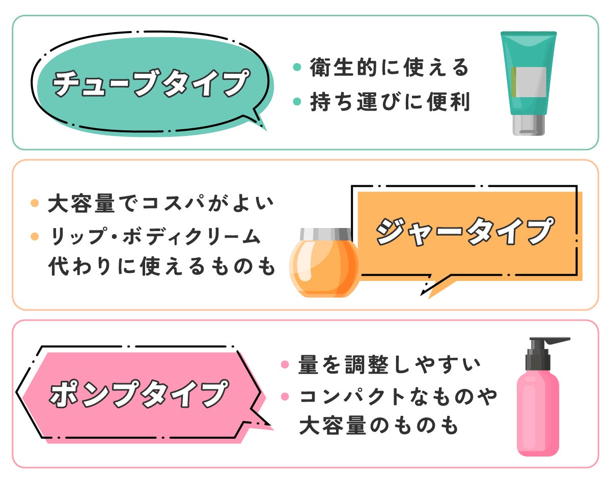 チューブタイプは衛生的に使えて持ち運びに便利、ジャータイプは大容量でコスパがよくリップ・ボディクリーム代わりに使えるものもあります。ポンプタイプは量を調整しやすくコンパクトなものや大容量のものもあります。