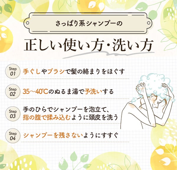さっぱり系シャンプーの正しい使い方・洗い方。手ぐしやブラシで髪の絡まりをほぐし35〜40℃のぬるま湯で予洗いしてから手のひらでシャンプーを泡立て、指の腹で揉み込むように洗う。最後にシャンプーを残さないようにすすぐ。