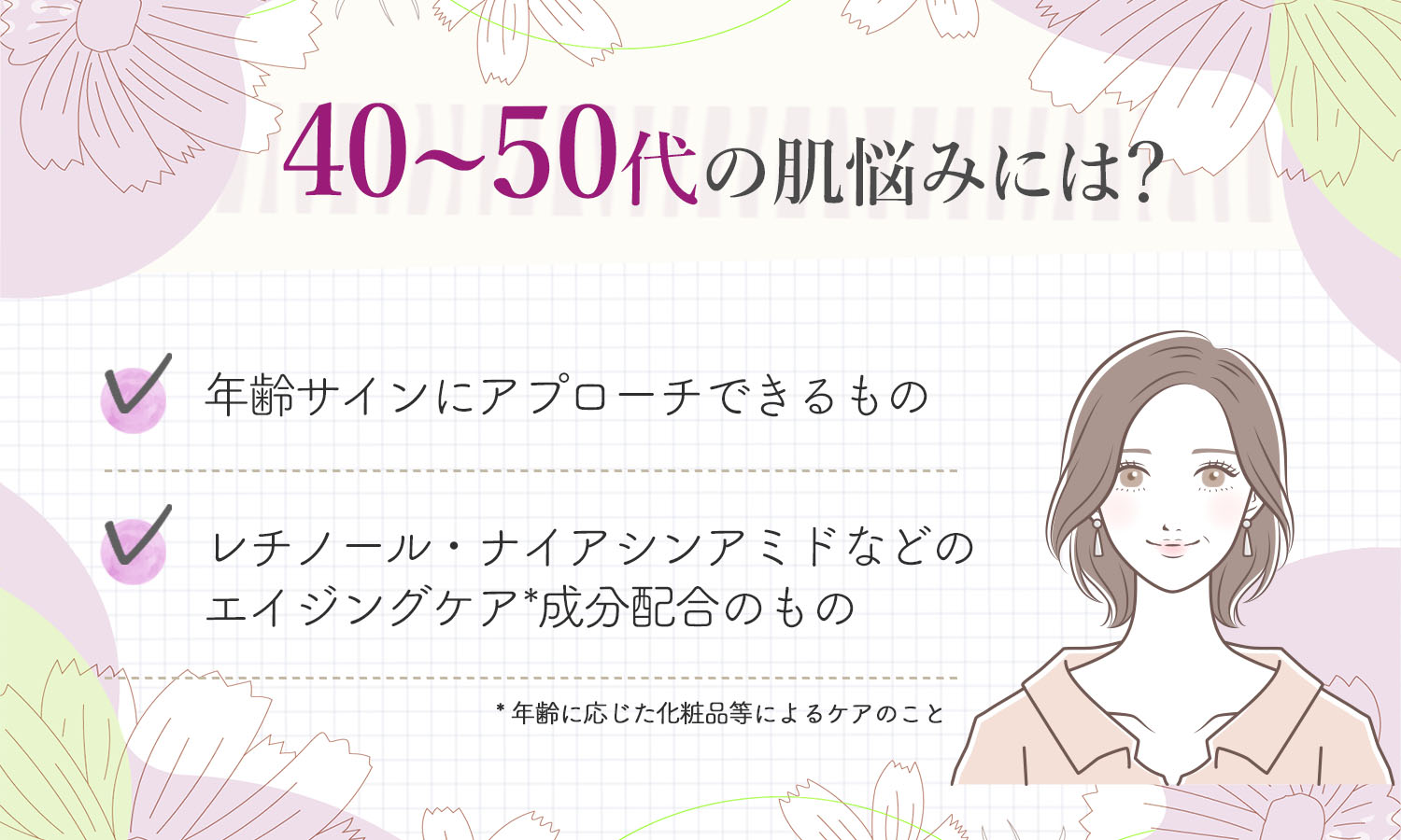 40～50代の肌悩みには？年齢サインにアプローチできるレチノール・ナイアシンアミドなどのエイジングケア*成分配合のものがおすすめ。*年齢に応じた化粧品等によるケアのこと
