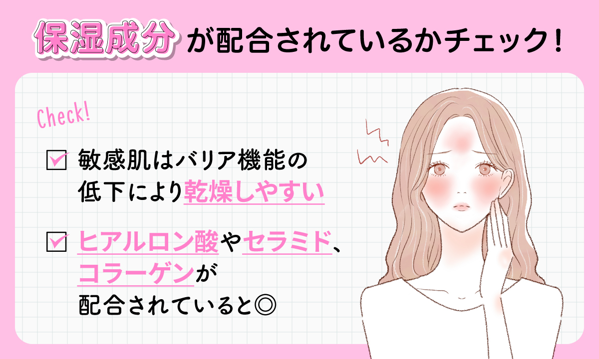 保湿成分が 配合されているかチェック！敏感肌はバリア機能の低下により乾燥しやすい。ヒアルロン酸やセラミド、コラーゲンが配合されていると◎