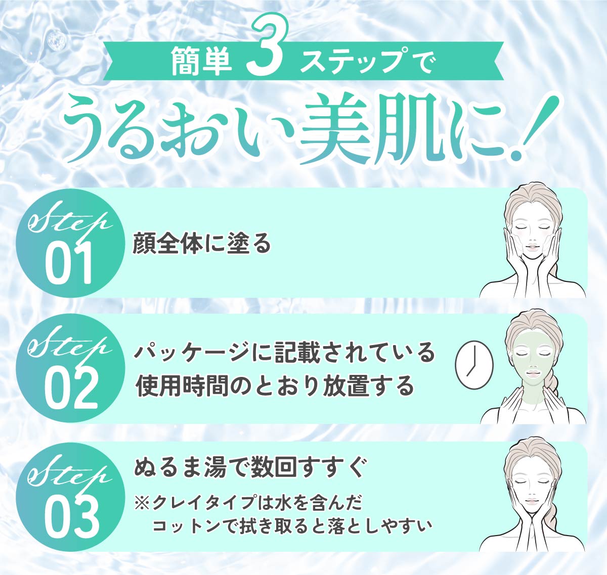 簡単3ステップでうるおい美肌に。顔全体に塗り、パッケージに記載されている使用時間のとおり放置したら、ぬるま湯で数回すすぐ。クレイタイプは水を含んだコットンで拭き取ると落としやすい。