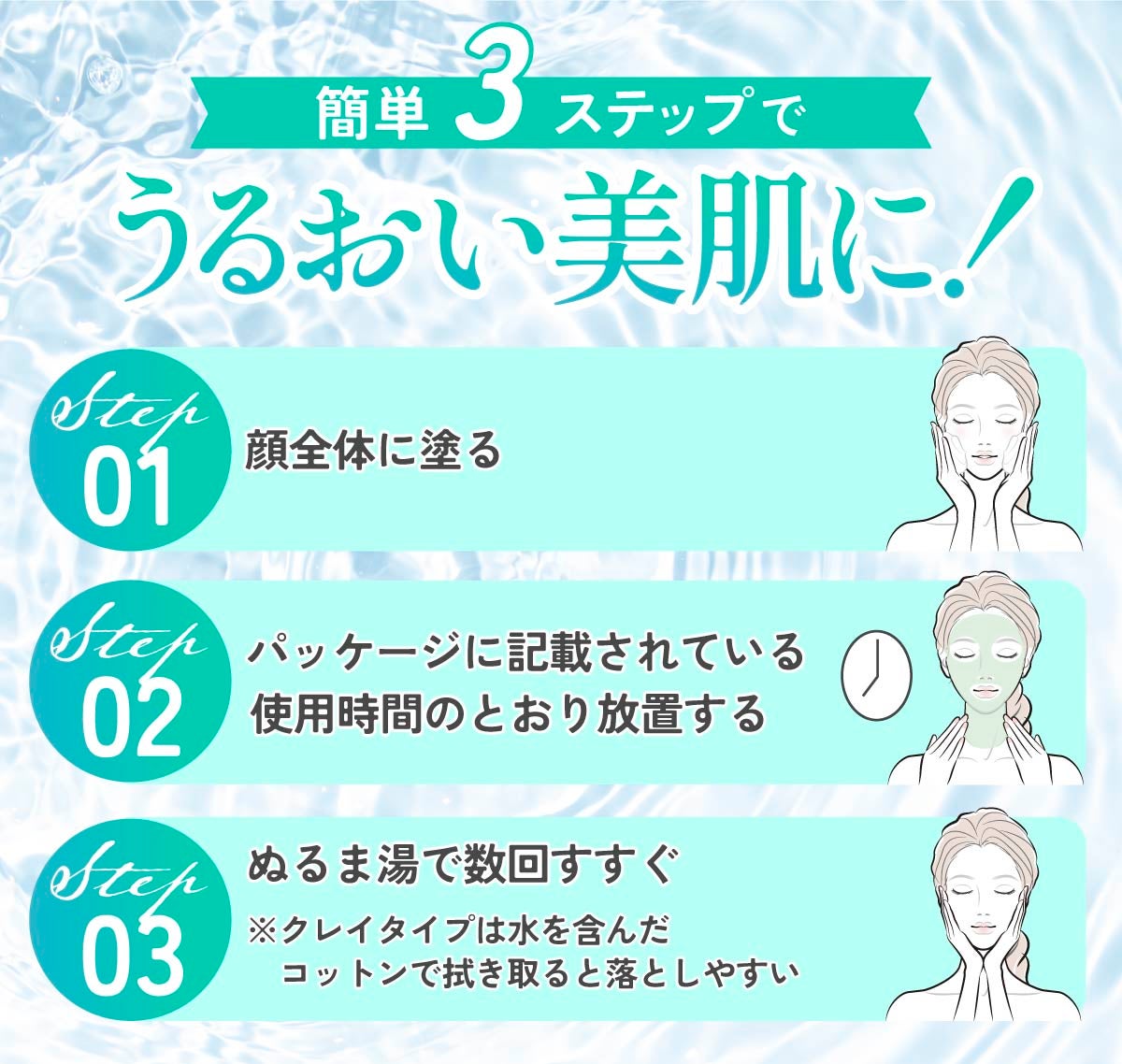 簡単3ステップでうるおい美肌に。顔全体に塗り、パッケージに記載されている使用時間のとおり放置したら、ぬるま湯で数回すすぐ。クレイタイプは水を含んだコットンで拭き取ると落としやすい。