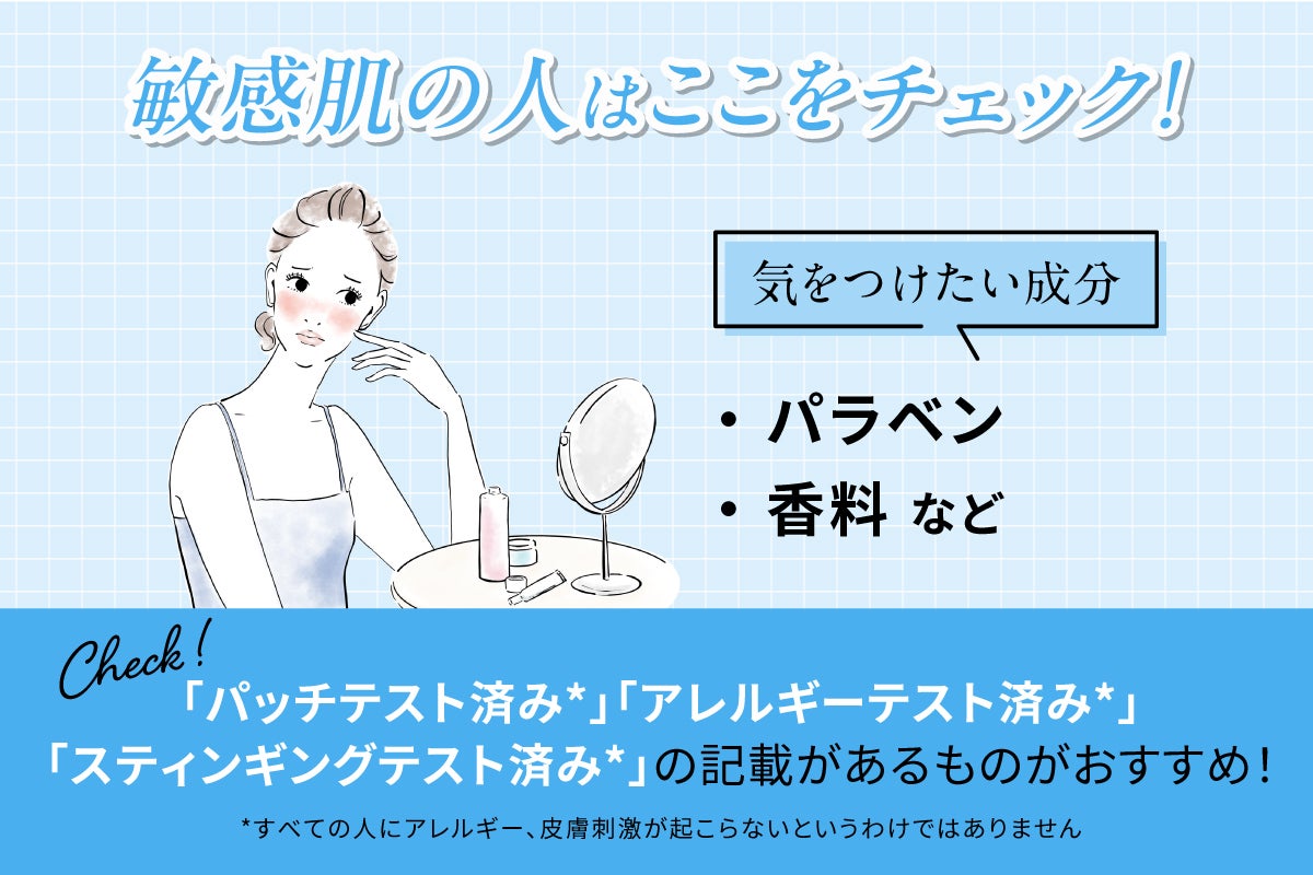 敏感肌の人はここをチェック!気をつけたい成分はパラベン・香料などです。「パッチテスト済み*」「アレルギーテスト済み*」「スティンギングテスト済み*」と記載があるものがおすすめ!*すべての人にアレルギー、皮膚刺激が起こらないというわけではありません
