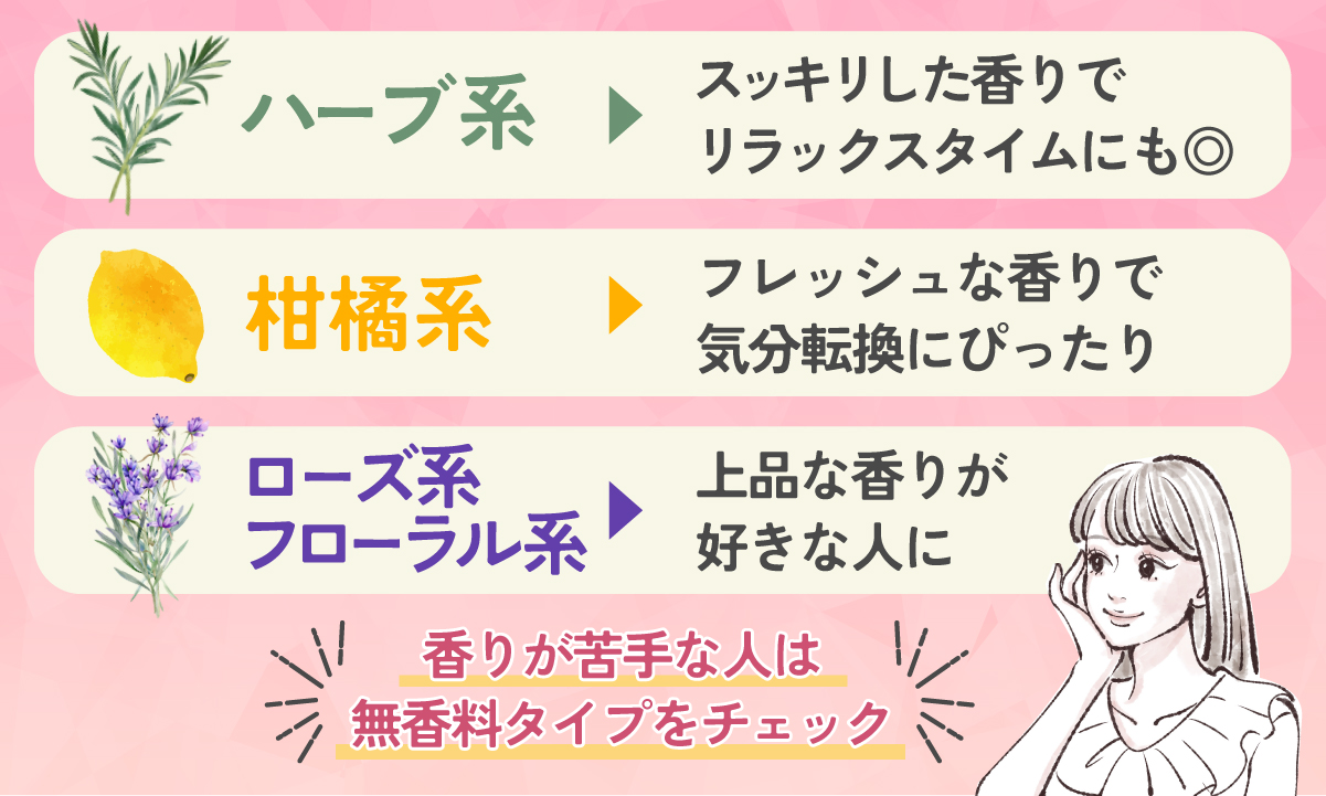 ハーブ系はスッキリした香りでリラックスタイムにも◎。柑橘系はフレッシュな香りで気分転換にぴったり。ローズ系はフローラル系で、上品な香りが好きな人に。香りが苦手な人は無香料タイプをチェック。